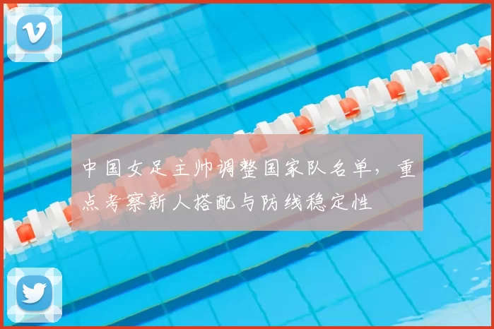 中国女足主帅调整国家队名单，重点考察新人搭配与防线稳定性
