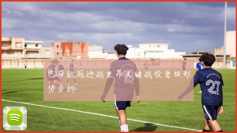 巴萨欧冠迎战里昂关键战役晋级形势分析