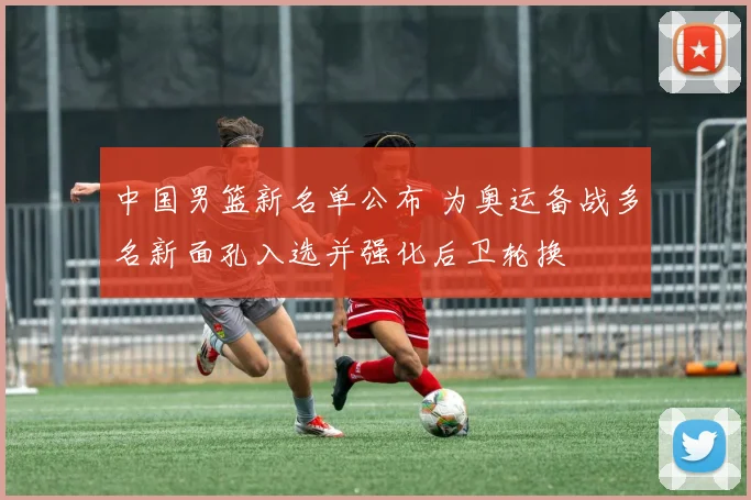 中国男篮新名单公布 为奥运备战多名新面孔入选并强化后卫轮换