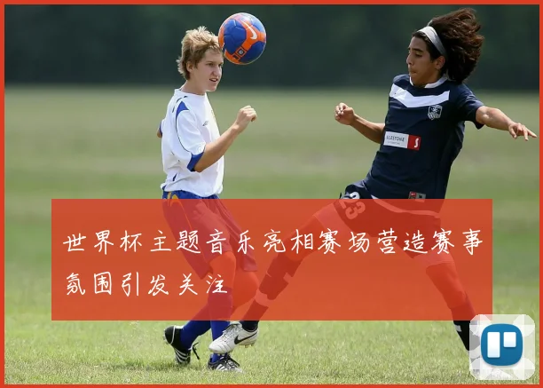 世界杯主题音乐亮相赛场营造赛事氛围引发关注