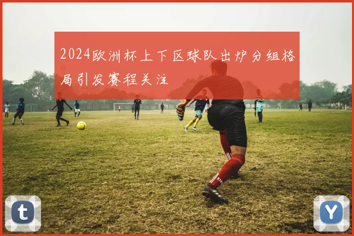 2024欧洲杯上下区球队出炉分组格局引发赛程关注