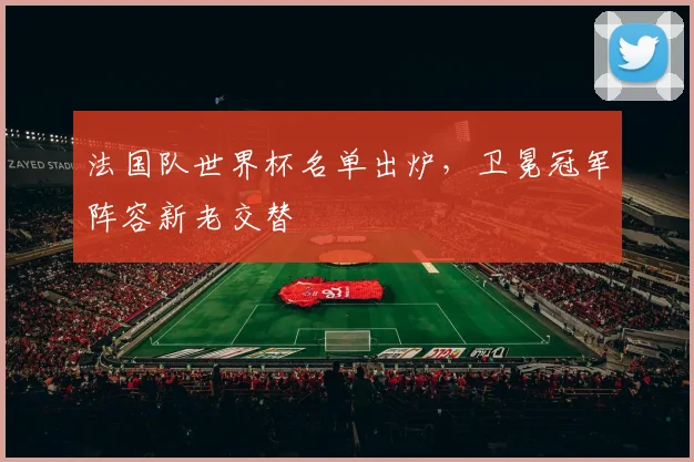 法国队世界杯名单出炉，卫冕冠军阵容新老交替