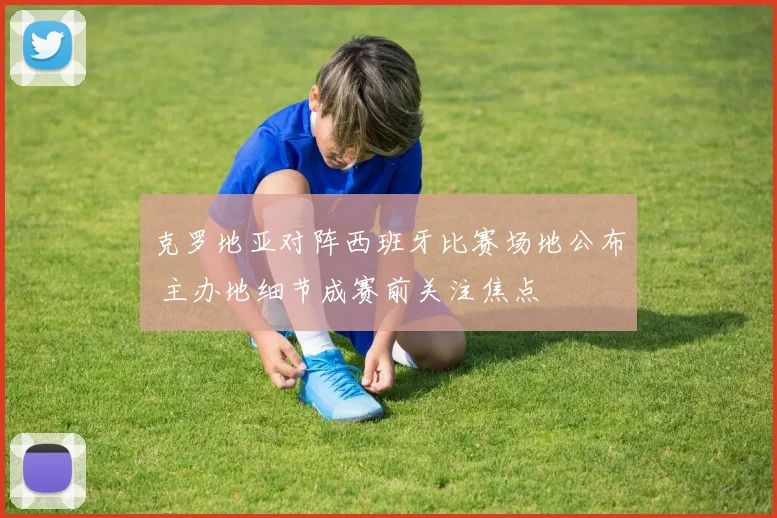 克罗地亚对阵西班牙比赛场地公布 主办地细节成赛前关注焦点