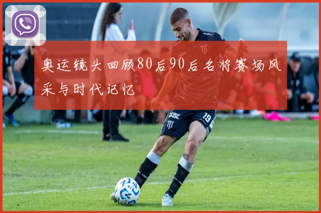 奥运镜头回顾80后90后名将赛场风采与时代记忆