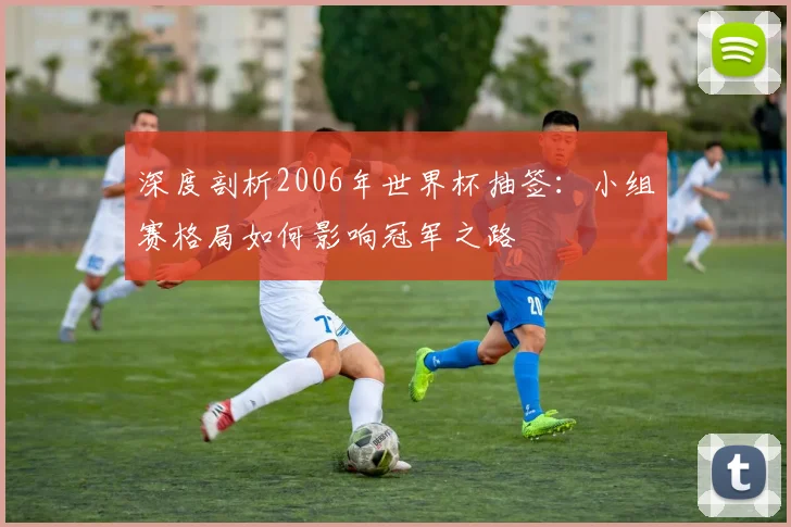 深度剖析2006年世界杯抽签：小组赛格局如何影响冠军之路