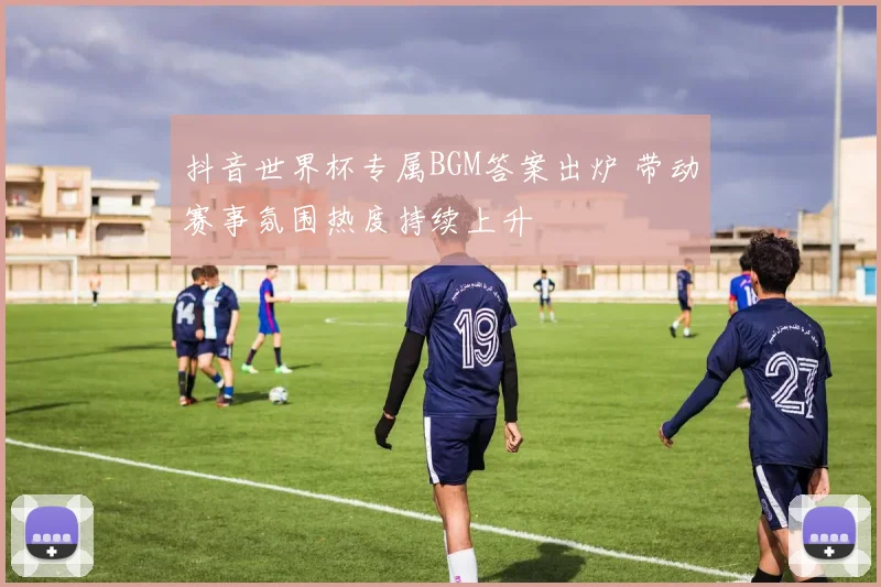 抖音世界杯专属BGM答案出炉 带动赛事氛围热度持续上升