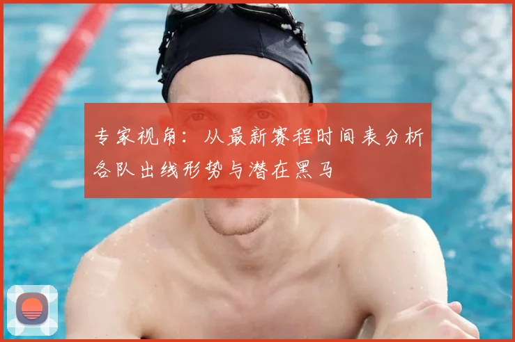 专家视角：从最新赛程时间表分析各队出线形势与潜在黑马