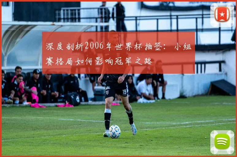 深度剖析2006年世界杯抽签:小组赛格局如何影响冠军之路