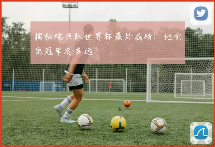 揭秘瑞典队世界杯最好成绩：他们离冠军有多远？