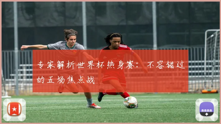 专家解析世界杯热身赛：不容错过的五场焦点战