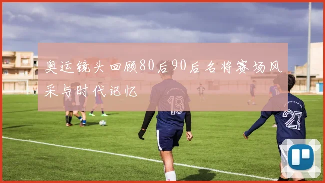 奥运镜头回顾80后90后名将赛场风采与时代记忆