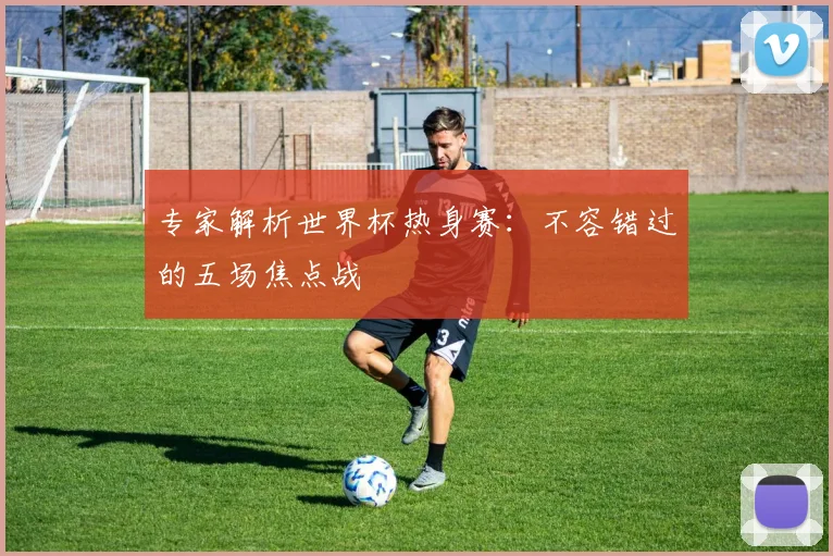 专家解析世界杯热身赛：不容错过的五场焦点战