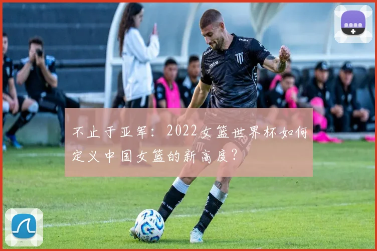 不止于亚军：2022女篮世界杯如何定义中国女篮的新高度？