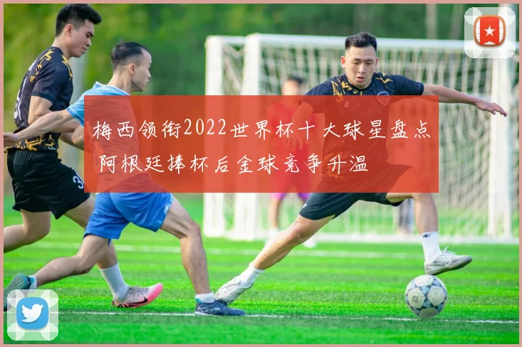 梅西领衔2022世界杯十大球星盘点 阿根廷捧杯后金球竞争升温