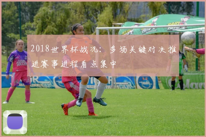2018世界杯战况：多场关键对决推进赛事进程看点集中