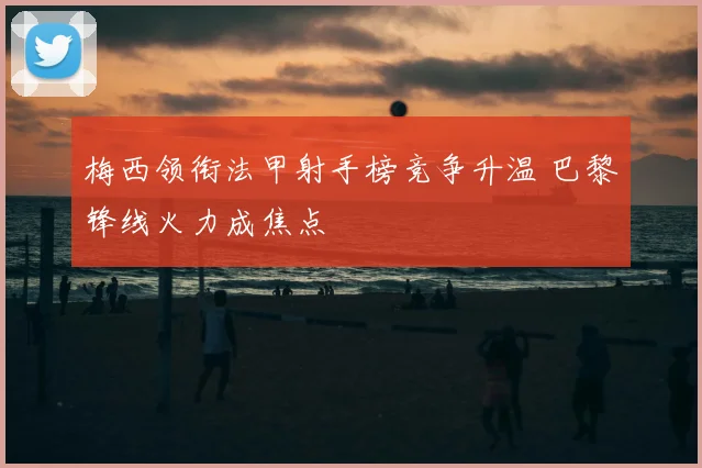 梅西领衔法甲射手榜竞争升温 巴黎锋线火力成焦点