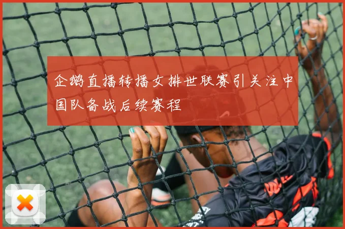 企鹅直播转播女排世联赛引关注中国队备战后续赛程