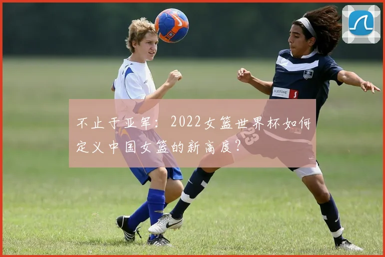 不止于亚军：2022女篮世界杯如何定义中国女篮的新高度？