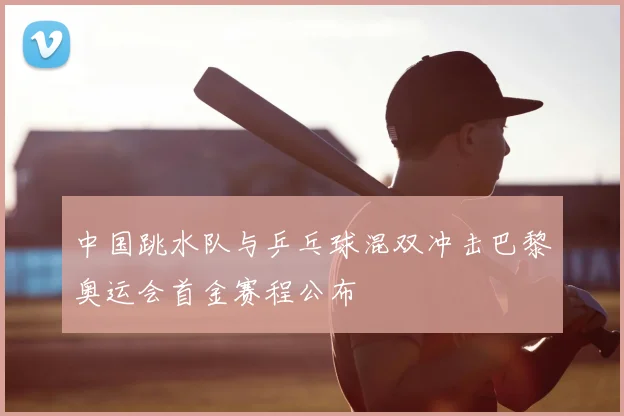 中国跳水队与乒乓球混双冲击巴黎奥运会首金赛程公布
