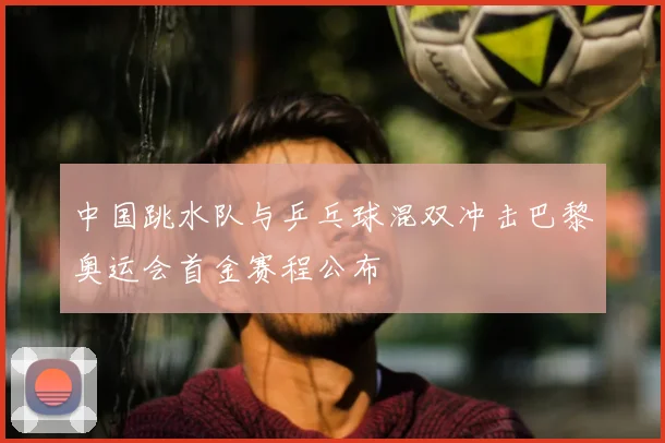 中国跳水队与乒乓球混双冲击巴黎奥运会首金赛程公布