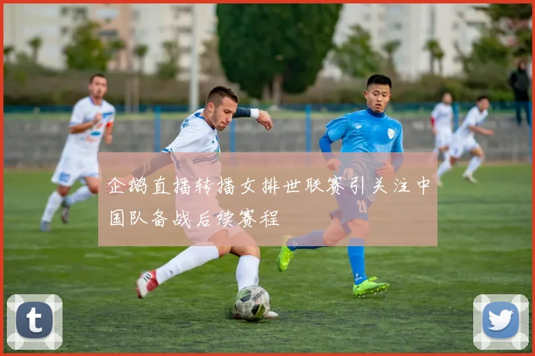 企鹅直播转播女排世联赛引关注中国队备战后续赛程