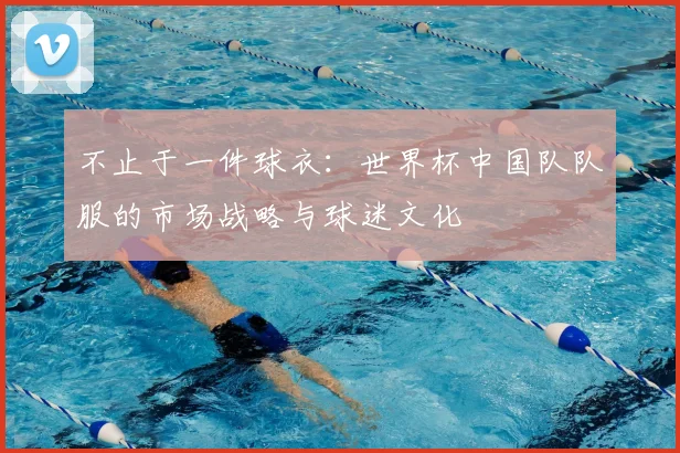 不止于一件球衣：世界杯中国队队服的市场战略与球迷文化