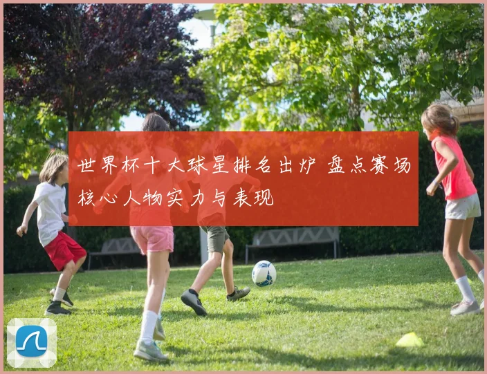 世界杯十大球星排名出炉 盘点赛场核心人物实力与表现