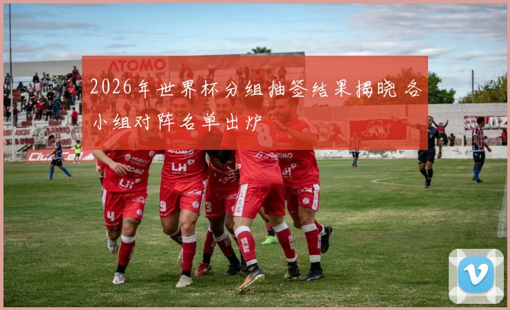 2026年世界杯分组抽签结果揭晓 各小组对阵名单出炉